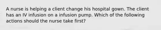 A nurse is helping a client change his hospital gown. The client has an IV infusion on a infusion pump. Which of the following actions should the nurse take first?