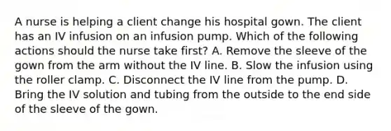 A nurse is helping a client change his hospital gown. The client has an IV infusion on an infusion pump. Which of the following actions should the nurse take first? A. Remove the sleeve of the gown from the arm without the IV line. B. Slow the infusion using the roller clamp. C. Disconnect the IV line from the pump. D. Bring the IV solution and tubing from the outside to the end side of the sleeve of the gown.