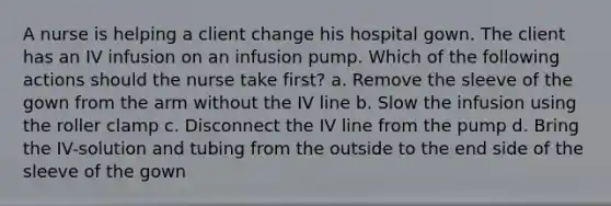 A nurse is helping a client change his hospital gown. The client has an IV infusion on an infusion pump. Which of the following actions should the nurse take first? a. Remove the sleeve of the gown from the arm without the IV line b. Slow the infusion using the roller clamp c. Disconnect the IV line from the pump d. Bring the IV-solution and tubing from the outside to the end side of the sleeve of the gown