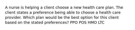 A nurse is helping a client choose a new health care plan. The client states a preference being able to choose a health care provider. Which plan would be the best option for this client based on the stated preferences? PPO POS HMO LTC