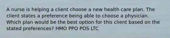 A nurse is helping a client choose a new health care plan. The client states a preference being able to choose a physician. Which plan would be the best option for this client based on the stated preferences? HMO PPO POS LTC