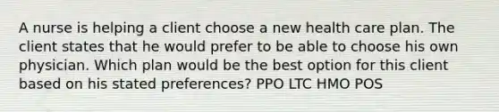 A nurse is helping a client choose a new health care plan. The client states that he would prefer to be able to choose his own physician. Which plan would be the best option for this client based on his stated preferences? PPO LTC HMO POS