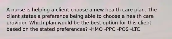 A nurse is helping a client choose a new health care plan. The client states a preference being able to choose a health care provider. Which plan would be the best option for this client based on the stated preferences? -HMO -PPO -POS -LTC