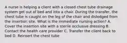 A nurse is helping a client with a closed chest tube drainage system get out of bed and into a chair. During the transfer, the chest tube is caught on the leg of the chair and dislodged from the insertion site. What is the immediate nursing action? A. Cover the insertion site with a sterile occlusive dressing B. Contact the health care provider C. Transfer the client back to bed D. Reinsert the chest tube