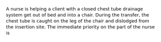 A nurse is helping a client with a closed chest tube drainage system get out of bed and into a chair. During the transfer, the chest tube is caught on the leg of the chair and dislodged from the insertion site. The immediate priority on the part of the nurse is