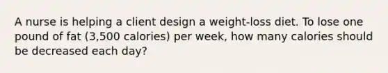 A nurse is helping a client design a weight-loss diet. To lose one pound of fat (3,500 calories) per week, how many calories should be decreased each day?