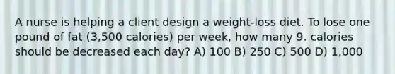 A nurse is helping a client design a weight-loss diet. To lose one pound of fat (3,500 calories) per week, how many 9. calories should be decreased each day? A) 100 B) 250 C) 500 D) 1,000