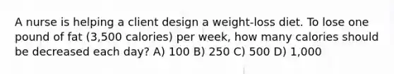 A nurse is helping a client design a weight-loss diet. To lose one pound of fat (3,500 calories) per week, how many calories should be decreased each day? A) 100 B) 250 C) 500 D) 1,000