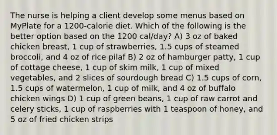 The nurse is helping a client develop some menus based on MyPlate for a 1200-calorie diet. Which of the following is the better option based on the 1200 cal/day? A) 3 oz of baked chicken breast, 1 cup of strawberries, 1.5 cups of steamed broccoli, and 4 oz of rice pilaf B) 2 oz of hamburger patty, 1 cup of cottage cheese, 1 cup of skim milk, 1 cup of mixed vegetables, and 2 slices of sourdough bread C) 1.5 cups of corn, 1.5 cups of watermelon, 1 cup of milk, and 4 oz of buffalo chicken wings D) 1 cup of green beans, 1 cup of raw carrot and celery sticks, 1 cup of raspberries with 1 teaspoon of honey, and 5 oz of fried chicken strips