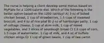 The nurse is helping a client develop some menus based on MyPlate for a 1200-calorie diet. Which of the following is the better option based on the 1200 cal/day? A) 3 oz of baked chicken breast, 1 cup of strawberries, 1.5 cups of steamed broccoli, and 4 oz of rice pilaf B) 2 oz of hamburger patty, 1 cup of cottage cheese, 1 cup of skim milk, 1 cup of mixed vegetables, and 2 slices of sourdough bread C) 1.5 cups of corn, 1.5 cups of watermelon, 1 cup of milk, and 4 oz of buffalo chicken wings D) 1 cup of green beans, 1 cup of raw carrot