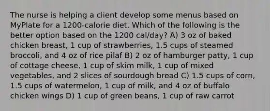 The nurse is helping a client develop some menus based on MyPlate for a 1200-calorie diet. Which of the following is the better option based on the 1200 cal/day? A) 3 oz of baked chicken breast, 1 cup of strawberries, 1.5 cups of steamed broccoli, and 4 oz of rice pilaf B) 2 oz of hamburger patty, 1 cup of cottage cheese, 1 cup of skim milk, 1 cup of mixed vegetables, and 2 slices of sourdough bread C) 1.5 cups of corn, 1.5 cups of watermelon, 1 cup of milk, and 4 oz of buffalo chicken wings D) 1 cup of green beans, 1 cup of raw carrot