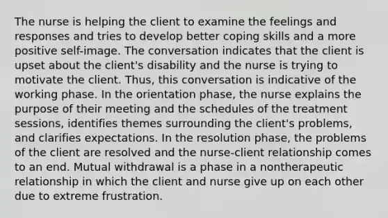 The nurse is helping the client to examine the feelings and responses and tries to develop better coping skills and a more positive self-image. The conversation indicates that the client is upset about the client's disability and the nurse is trying to motivate the client. Thus, this conversation is indicative of the working phase. In the orientation phase, the nurse explains the purpose of their meeting and the schedules of the treatment sessions, identifies themes surrounding the client's problems, and clarifies expectations. In the resolution phase, the problems of the client are resolved and the nurse-client relationship comes to an end. Mutual withdrawal is a phase in a nontherapeutic relationship in which the client and nurse give up on each other due to extreme frustration.