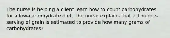 The nurse is helping a client learn how to count carbohydrates for a low-carbohydrate diet. The nurse explains that a 1 ounce-serving of grain is estimated to provide how many grams of carbohydrates?