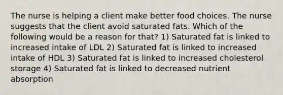 The nurse is helping a client make better food choices. The nurse suggests that the client avoid saturated fats. Which of the following would be a reason for that? 1) Saturated fat is linked to increased intake of LDL 2) Saturated fat is linked to increased intake of HDL 3) Saturated fat is linked to increased cholesterol storage 4) Saturated fat is linked to decreased nutrient absorption