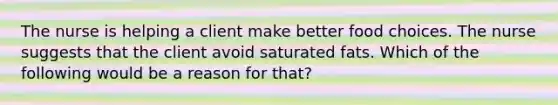 The nurse is helping a client make better food choices. The nurse suggests that the client avoid saturated fats. Which of the following would be a reason for that?