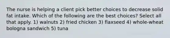 The nurse is helping a client pick better choices to decrease solid fat intake. Which of the following are the best choices? Select all that apply. 1) walnuts 2) fried chicken 3) flaxseed 4) whole-wheat bologna sandwich 5) tuna