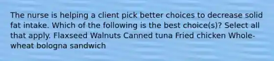 The nurse is helping a client pick better choices to decrease solid fat intake. Which of the following is the best choice(s)? Select all that apply. Flaxseed Walnuts Canned tuna Fried chicken Whole-wheat bologna sandwich