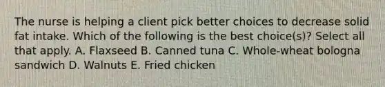 The nurse is helping a client pick better choices to decrease solid fat intake. Which of the following is the best choice(s)? Select all that apply. A. Flaxseed B. Canned tuna C. Whole-wheat bologna sandwich D. Walnuts E. Fried chicken