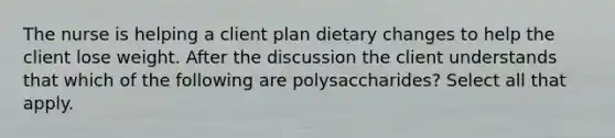 The nurse is helping a client plan dietary changes to help the client lose weight. After the discussion the client understands that which of the following are polysaccharides? Select all that apply.