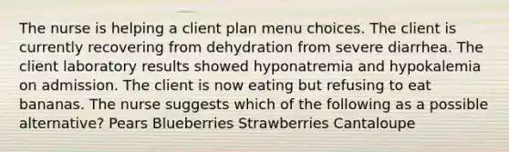 The nurse is helping a client plan menu choices. The client is currently recovering from dehydration from severe diarrhea. The client laboratory results showed hyponatremia and hypokalemia on admission. The client is now eating but refusing to eat bananas. The nurse suggests which of the following as a possible alternative? Pears Blueberries Strawberries Cantaloupe