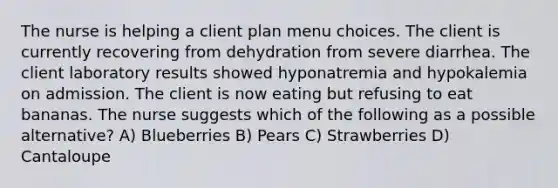 The nurse is helping a client plan menu choices. The client is currently recovering from dehydration from severe diarrhea. The client laboratory results showed hyponatremia and hypokalemia on admission. The client is now eating but refusing to eat bananas. The nurse suggests which of the following as a possible alternative? A) Blueberries B) Pears C) Strawberries D) Cantaloupe