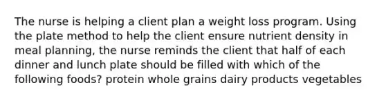 The nurse is helping a client plan a weight loss program. Using the plate method to help the client ensure nutrient density in meal planning, the nurse reminds the client that half of each dinner and lunch plate should be filled with which of the following foods? protein whole grains dairy products vegetables