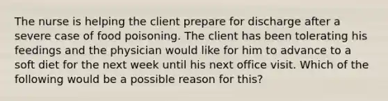 The nurse is helping the client prepare for discharge after a severe case of food poisoning. The client has been tolerating his feedings and the physician would like for him to advance to a soft diet for the next week until his next office visit. Which of the following would be a possible reason for this?