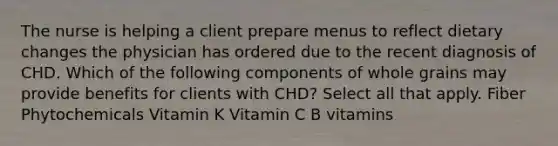 The nurse is helping a client prepare menus to reflect dietary changes the physician has ordered due to the recent diagnosis of CHD. Which of the following components of whole grains may provide benefits for clients with CHD? Select all that apply. Fiber Phytochemicals Vitamin K Vitamin C B vitamins