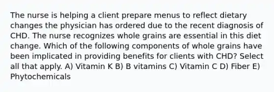 The nurse is helping a client prepare menus to reflect dietary changes the physician has ordered due to the recent diagnosis of CHD. The nurse recognizes whole grains are essential in this diet change. Which of the following components of whole grains have been implicated in providing benefits for clients with CHD? Select all that apply. A) Vitamin K B) B vitamins C) Vitamin C D) Fiber E) Phytochemicals