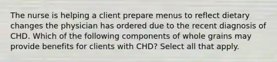 The nurse is helping a client prepare menus to reflect dietary changes the physician has ordered due to the recent diagnosis of CHD. Which of the following components of whole grains may provide benefits for clients with CHD? Select all that apply.