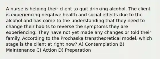 A nurse is helping their client to quit drinking alcohol. The client is experiencing negative health and social effects due to the alcohol and has come to the understanding that they need to change their habits to reverse the symptoms they are experiencing. They have not yet made any changes or told their family. According to the Prochaska transtheoretical model, which stage is the client at right now? A) Contemplation B) Maintenance C) Action D) Preparation