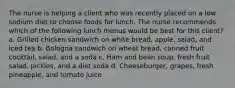 The nurse is helping a client who was recently placed on a low sodium diet to choose foods for lunch. The nurse recommends which of the following lunch menus would be best for this client? a. Grilled chicken sandwich on white bread, apple, salad, and iced tea b. Bologna sandwich on wheat bread, canned fruit cocktail, salad, and a soda c. Ham and bean soup, fresh fruit salad, pickles, and a diet soda d. Cheeseburger, grapes, fresh pineapple, and tomato juice