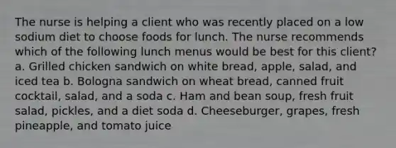 The nurse is helping a client who was recently placed on a low sodium diet to choose foods for lunch. The nurse recommends which of the following lunch menus would be best for this client? a. Grilled chicken sandwich on white bread, apple, salad, and iced tea b. Bologna sandwich on wheat bread, canned fruit cocktail, salad, and a soda c. Ham and bean soup, fresh fruit salad, pickles, and a diet soda d. Cheeseburger, grapes, fresh pineapple, and tomato juice