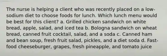 The nurse is helping a client who was recently placed on a low-sodium diet to choose foods for lunch. Which lunch menu would be best for this client? a. Grilled chicken sandwich on white bread, apple, salad, and iced tea b. Bologna sandwich on wheat bread, canned fruit cocktail, salad, and a soda c. Canned ham and bean soup, fresh fruit salad, pickles, and a diet soda d. Fast-food cheeseburger, grapes, fresh pineapple, and tomato juice