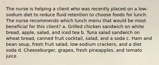 The nurse is helping a client who was recently placed on a low-sodium diet to reduce fluid retention to choose foods for lunch. The nurse recommends which lunch menu that would be most beneficial for this client? a. Grilled chicken sandwich on white bread, apple, salad, and iced tea b. Tuna salad sandwich on wheat bread, canned fruit cocktail, salad, and a soda c. Ham and bean soup, fresh fruit salad, low-sodium crackers, and a diet soda d. Cheeseburger, grapes, fresh pineapples, and tomato juice