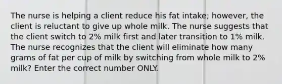 The nurse is helping a client reduce his fat intake; however, the client is reluctant to give up whole milk. The nurse suggests that the client switch to 2% milk first and later transition to 1% milk. The nurse recognizes that the client will eliminate how many grams of fat per cup of milk by switching from whole milk to 2% milk? Enter the correct number ONLY.