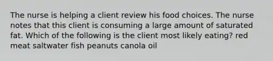 The nurse is helping a client review his food choices. The nurse notes that this client is consuming a large amount of saturated fat. Which of the following is the client most likely eating? red meat saltwater fish peanuts canola oil