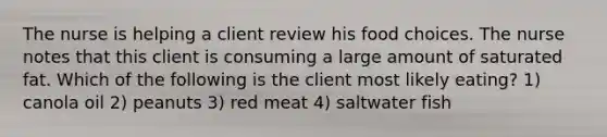 The nurse is helping a client review his food choices. The nurse notes that this client is consuming a large amount of saturated fat. Which of the following is the client most likely eating? 1) canola oil 2) peanuts 3) red meat 4) saltwater fish