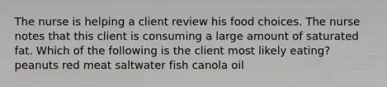 The nurse is helping a client review his food choices. The nurse notes that this client is consuming a large amount of saturated fat. Which of the following is the client most likely eating? peanuts red meat saltwater fish canola oil