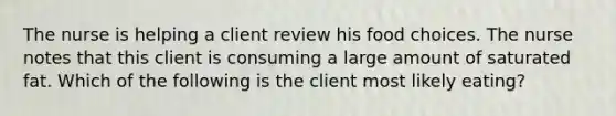 The nurse is helping a client review his food choices. The nurse notes that this client is consuming a large amount of saturated fat. Which of the following is the client most likely eating?