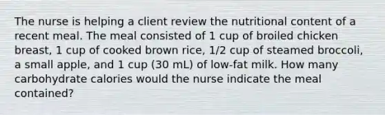 The nurse is helping a client review the nutritional content of a recent meal. The meal consisted of 1 cup of broiled chicken breast, 1 cup of cooked brown rice, 1/2 cup of steamed broccoli, a small apple, and 1 cup (30 mL) of low-fat milk. How many carbohydrate calories would the nurse indicate the meal contained?