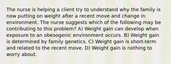 The nurse is helping a client try to understand why the family is now putting on weight after a recent move and change in environment. The nurse suggests which of the following may be contributing to this problem? A) Weight gain can develop when exposure to an obesogenic environment occurs. B) Weight gain is determined by family genetics. C) Weight gain is short-term and related to the recent move. D) Weight gain is nothing to worry about.