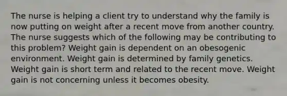The nurse is helping a client try to understand why the family is now putting on weight after a recent move from another country. The nurse suggests which of the following may be contributing to this problem? Weight gain is dependent on an obesogenic environment. Weight gain is determined by family genetics. Weight gain is short term and related to the recent move. Weight gain is not concerning unless it becomes obesity.