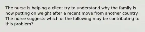 The nurse is helping a client try to understand why the family is now putting on weight after a recent move from another country. The nurse suggests which of the following may be contributing to this problem?