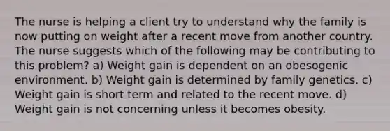 The nurse is helping a client try to understand why the family is now putting on weight after a recent move from another country. The nurse suggests which of the following may be contributing to this problem? a) Weight gain is dependent on an obesogenic environment. b) Weight gain is determined by family genetics. c) Weight gain is short term and related to the recent move. d) Weight gain is not concerning unless it becomes obesity.