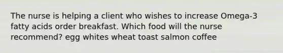 The nurse is helping a client who wishes to increase Omega-3 fatty acids order breakfast. Which food will the nurse recommend? egg whites wheat toast salmon coffee