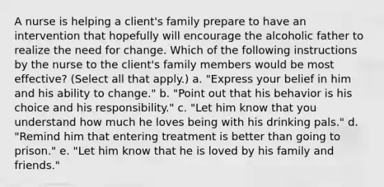 A nurse is helping a client's family prepare to have an intervention that hopefully will encourage the alcoholic father to realize the need for change. Which of the following instructions by the nurse to the client's family members would be most effective? (Select all that apply.) a. "Express your belief in him and his ability to change." b. "Point out that his behavior is his choice and his responsibility." c. "Let him know that you understand how much he loves being with his drinking pals." d. "Remind him that entering treatment is better than going to prison." e. "Let him know that he is loved by his family and friends."