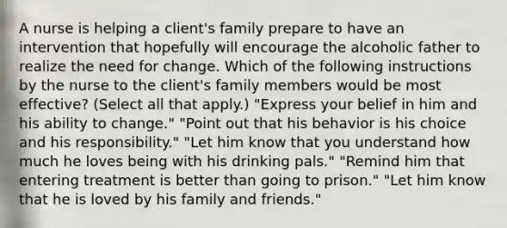 A nurse is helping a client's family prepare to have an intervention that hopefully will encourage the alcoholic father to realize the need for change. Which of the following instructions by the nurse to the client's family members would be most effective? (Select all that apply.) "Express your belief in him and his ability to change." "Point out that his behavior is his choice and his responsibility." "Let him know that you understand how much he loves being with his drinking pals." "Remind him that entering treatment is better than going to prison." "Let him know that he is loved by his family and friends."