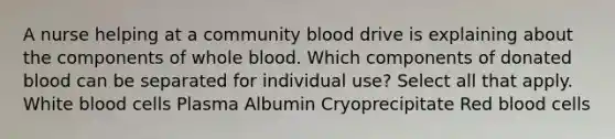 A nurse helping at a community blood drive is explaining about the components of whole blood. Which components of donated blood can be separated for individual use? Select all that apply. White blood cells Plasma Albumin Cryoprecipitate Red blood cells