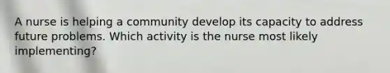 A nurse is helping a community develop its capacity to address future problems. Which activity is the nurse most likely implementing?